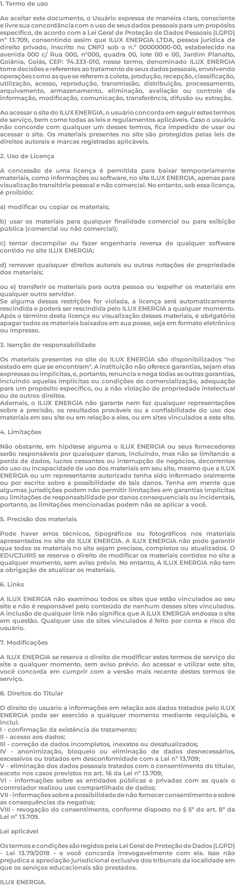1. Termo de uso Ao aceitar este documento, o Usuário expressa de maneira clara, consciente e livre sua concordância com o uso de seus dados pessoais para um propósito específico, de acordo com a Lei Geral de Proteção de Dados Pessoais (LGPD) nº 13.709, consentindo assim que ILUX ENERGIA LTDA, pessoa jurídica de direito privado, inscrito no CNPJ sob o n.º 00000000-00, estabelecido na avenida 000 c/ Rua 000, n°000, quadra 00, lote 00 e 00, Jardim Planalto, Goiânia, Goiás, CEP: 74.333-010, nesse termo, denominado ILUX ENERGIA tome decisões e referentes ao tratamento de seus dados pessoais, envolvendo operações como as que se referem a coleta, produção, recepção, classificação, utilização, acesso, reprodução, transmissão, distribuição, processamento, arquivamento, armazenamento, eliminação, avaliação ou controle da informação, modificação, comunicação, transferência, difusão ou extração. Ao acessar o site do ILUX ENERGIA, o usuário concorda em seguir estes termos de serviço, bem como todas as leis e regulamentos aplicáveis. Caso o usuário não concorde com qualquer um desses termos, fica impedido de usar ou acessar o site. Os materiais presentes no site são protegidos pelas leis de direitos autorais e marcas registradas aplicáveis. 2. Uso de Licença A concessão de uma licença é permitida para baixar temporariamente materiais, como informações ou software, no site ILUX ENERGIA, apenas para visualização transitória pessoal e não comercial. No entanto, sob essa licença, é proibido: a) modificar ou copiar os materiais; b) usar os materiais para qualquer finalidade comercial ou para exibição pública (comercial ou não comercial); c) tentar decompilar ou fazer engenharia reversa de qualquer software contido no site ILUX ENERGIA; d) remover quaisquer direitos autorais ou outras notações de propriedade dos materiais; ou e) transferir os materiais para outra pessoa ou 'espelhe' os materiais em qualquer outro servidor. Se alguma dessas restrições for violada, a licença será automaticamente rescindida e poderá ser rescindida pelo ILUX ENERGIA a qualquer momento. Após o término desta licença ou visualização desses materiais, é obrigatório apagar todos os materiais baixados em sua posse, seja em formato eletrônico ou impresso. 3. Isenção de responsabilidade Os materiais presentes no site do ILUX ENERGIA são disponibilizados "no estado em que se encontram". A instituição não oferece garantias, sejam elas expressas ou implícitas, e, portanto, renuncia e nega todas as outras garantias, incluindo aquelas implícitas ou condições de comercialização, adequação para um propósito específico, ou a não violação de propriedade intelectual ou de outros direitos. Ademais, o ILUX ENERGIA não garante nem faz quaisquer representações sobre a precisão, os resultados prováveis ou a confiabilidade do uso dos materiais em seu site ou em relação a eles, ou em sites vinculados a este site. 4. Limitações Não obstante, em hipótese alguma o ILUX ENERGIA ou seus fornecedores serão responsáveis por quaisquer danos, incluindo, mas não se limitando a perda de dados, lucros cessantes ou interrupção de negócios, decorrentes do uso ou incapacidade de uso dos materiais em seu site, mesmo que a ILUX ENERGIA ou um representante autorizado tenha sido informado oralmente ou por escrito sobre a possibilidade de tais danos. Tenha em mente que algumas jurisdições podem não permitir limitações em garantias implícitas ou limitações de responsabilidade por danos consequenciais ou incidentais, portanto, as limitações mencionadas podem não se aplicar a você. 5. Precisão dos materiais Pode haver erros técnicos, tipográficos ou fotográficos nos materiais apresentados no site do ILUX ENERGIA. A ILUX ENERGIA não pode garantir que todos os materiais no site sejam precisos, completos ou atualizados. O EDUCJURIS se reserva o direito de modificar os materiais contidos no site a qualquer momento, sem aviso prévio. No entanto, A ILUX ENERGIA não tem a obrigação de atualizar os materiais. 6. Links A ILUX ENERGIA não examinou todos os sites que estão vinculados ao seu site e não é responsável pelo conteúdo de nenhum desses sites vinculados. A inclusão de qualquer link não significa que A ILUX ENERGIA endossa o site em questão. Qualquer uso de sites vinculados é feito por conta e risco do usuário. 7. Modificações A ILUX ENERGIA se reserva o direito de modificar estes termos de serviço do site a qualquer momento, sem aviso prévio. Ao acessar e utilizar este site, você concorda em cumprir com a versão mais recente destes termos de serviço. 8. Direitos do Titular O direito do usuário a informações em relação aos dados tratados pelo ILUX ENERGIA pode ser exercido a qualquer momento mediante requisição, e inclui: I - confirmação da existência de tratamento; II - acesso aos dados; III - correção de dados incompletos, inexatos ou desatualizados; IV - anonimização, bloqueio ou eliminação de dados desnecessários, excessivos ou tratados em desconformidade com a Lei nº 13.709; V - eliminação dos dados pessoais tratados com o consentimento do titular, exceto nos casos previstos no art. 16 da Lei nº 13.709; VI - informações sobre as entidades públicas e privadas com as quais o controlador realizou uso compartilhado de dados; VII - informações sobre a possibilidade de não fornecer consentimento e sobre as consequências da negativa; VIII - revogação do consentimento, conforme disposto no § 5º do art. 8º da Lei nº 13.709. Lei aplicável Os termos e condições são regidos pela Lei Geral de Proteção de Dados (LGPD) - Lei 13.79/2018 - e você concorda irrevogavelmente com ela. Isso não prejudica a apreciação jurisdicional exclusiva dos tribunais da localidade em que os serviços educacionais são prestados. ILUX ENERGIA. 